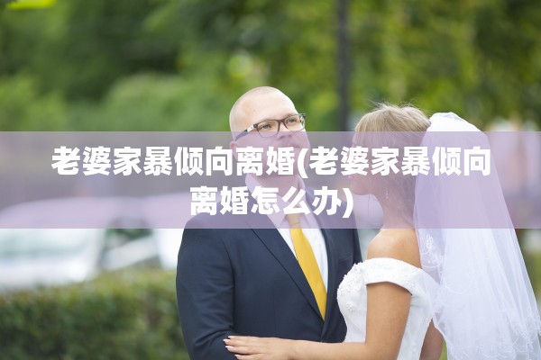 老婆家暴倾向离婚(老婆家暴倾向离婚怎么办)