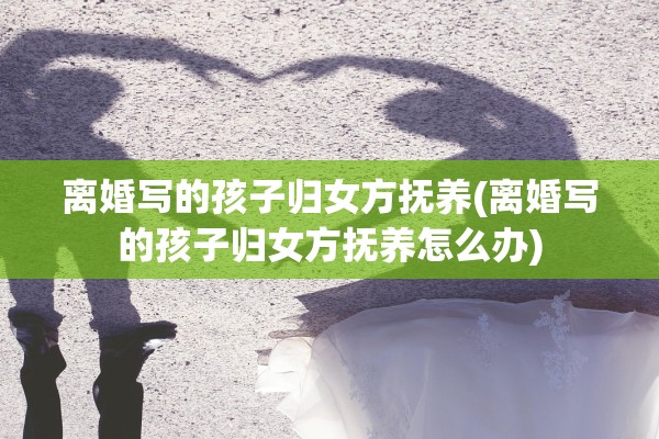 离婚写的孩子归女方抚养(离婚写的孩子归女方抚养怎么办)
