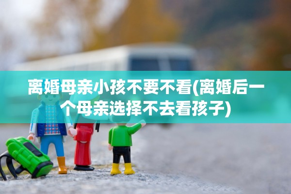 离婚母亲小孩不要不看(离婚后一个母亲选择不去看孩子)