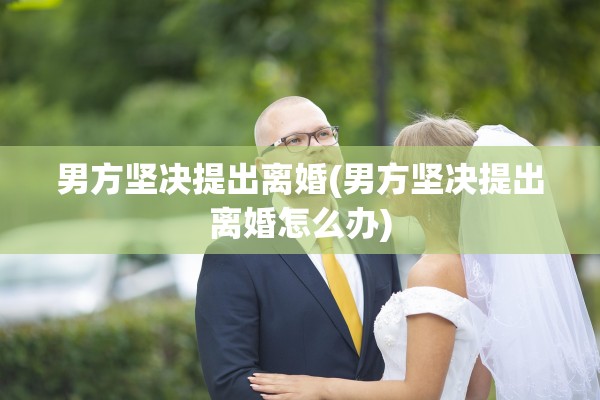 男方坚决提出离婚(男方坚决提出离婚怎么办)