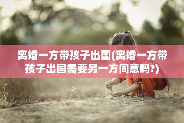 离婚一方带孩子出国(离婚一方带孩子出国需要另一方同意吗?)