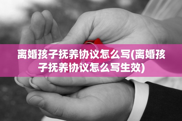 离婚孩子抚养协议怎么写(离婚孩子抚养协议怎么写生效)