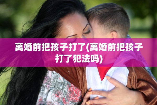 离婚前把孩子打了(离婚前把孩子打了犯法吗)