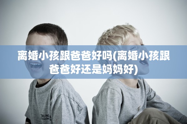 离婚小孩跟爸爸好吗(离婚小孩跟爸爸好还是妈妈好)