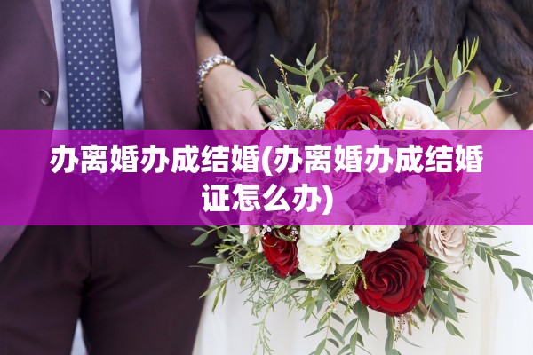 办离婚办成结婚(办离婚办成结婚证怎么办)
