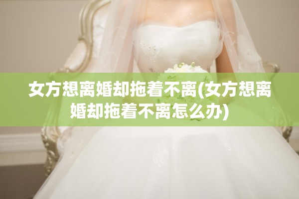 女方想离婚却拖着不离(女方想离婚却拖着不离怎么办)