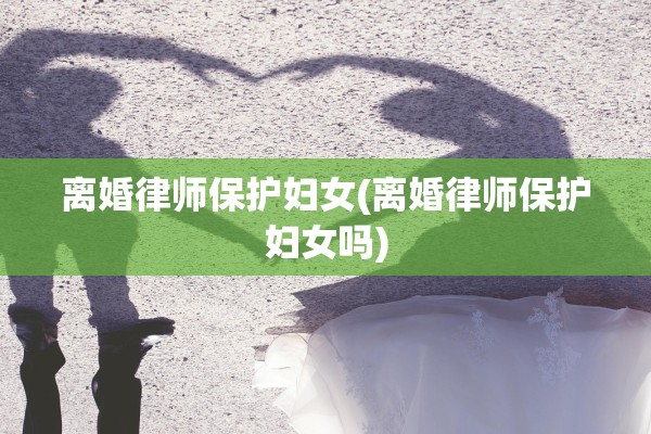离婚律师保护妇女(离婚律师保护妇女吗)