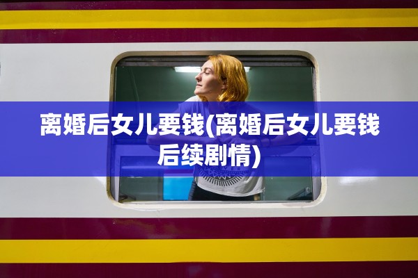 离婚后女儿要钱(离婚后女儿要钱后续剧情)