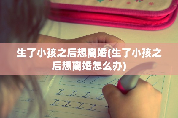 生了小孩之后想离婚(生了小孩之后想离婚怎么办)