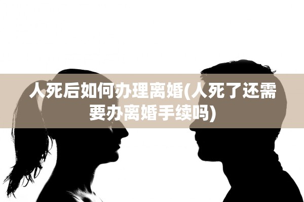 人死后如何办理离婚(人死了还需要办离婚手续吗)