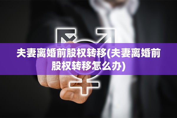 夫妻离婚前股权转移(夫妻离婚前股权转移怎么办)