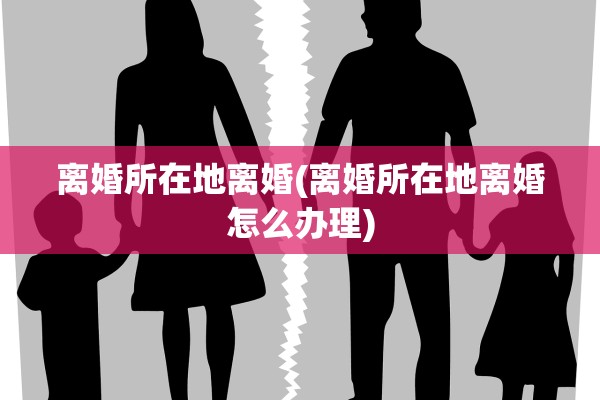 离婚所在地离婚(离婚所在地离婚怎么办理)