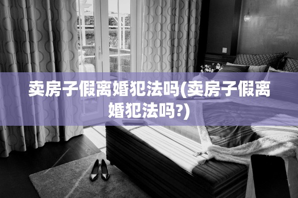 卖房子假离婚犯法吗(卖房子假离婚犯法吗?)