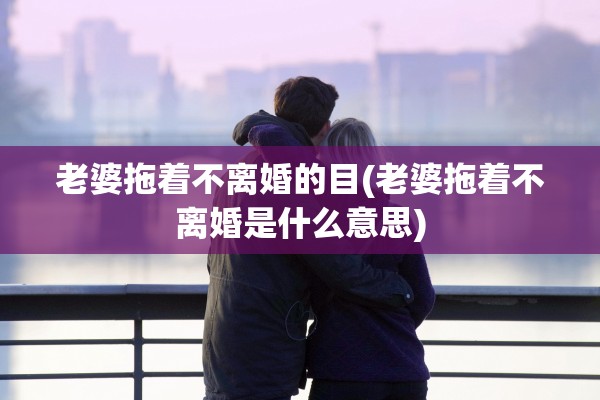 老婆拖着不离婚的目(老婆拖着不离婚是什么意思)