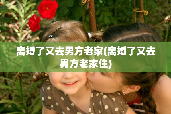 离婚了又去男方老家(离婚了又去男方老家住)