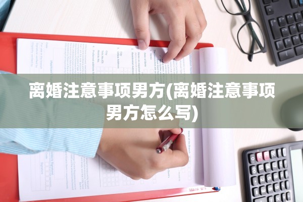 离婚注意事项男方(离婚注意事项男方怎么写)