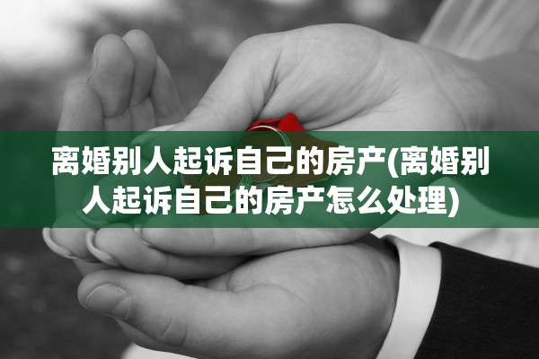 离婚别人起诉自己的房产(离婚别人起诉自己的房产怎么处理)