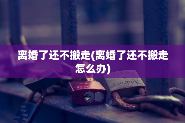 离婚了还不搬走(离婚了还不搬走怎么办)
