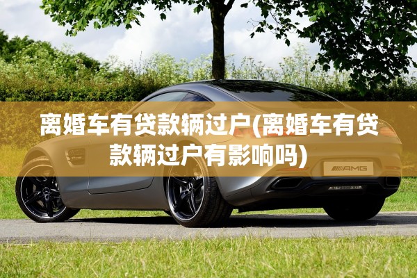 离婚车有贷款辆过户(离婚车有贷款辆过户有影响吗)