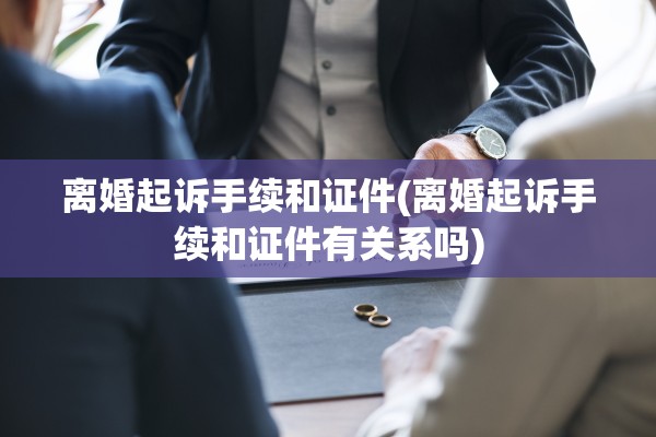 离婚起诉手续和证件(离婚起诉手续和证件有关系吗)