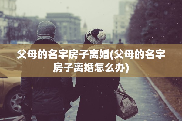 父母的名字房子离婚(父母的名字房子离婚怎么办)