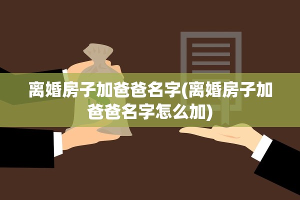 离婚房子加爸爸名字(离婚房子加爸爸名字怎么加)