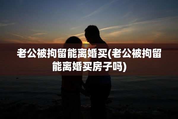 老公被拘留能离婚买(老公被拘留能离婚买房子吗)