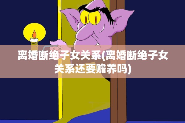 离婚断绝子女关系(离婚断绝子女关系还要赡养吗)