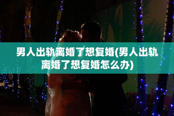 男人出轨离婚了想复婚(男人出轨离婚了想复婚怎么办)