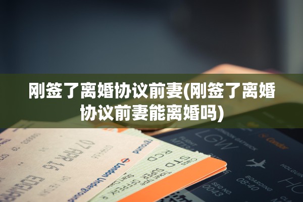 刚签了离婚协议前妻(刚签了离婚协议前妻能离婚吗)