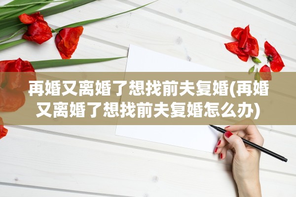 再婚又离婚了想找前夫复婚(再婚又离婚了想找前夫复婚怎么办)