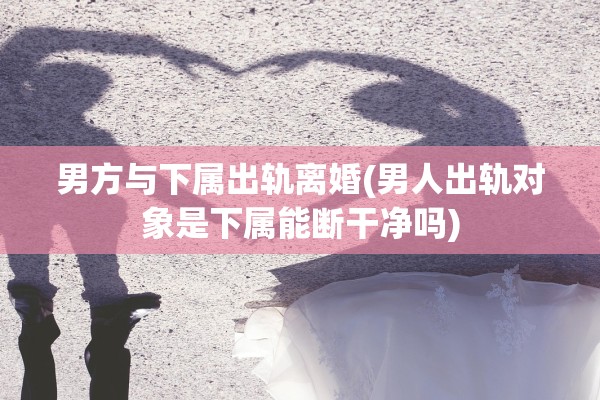 男方与下属出轨离婚(男人出轨对象是下属能断干净吗)