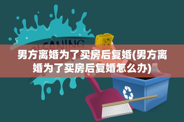 男方离婚为了买房后复婚(男方离婚为了买房后复婚怎么办)