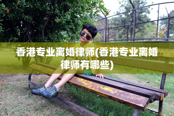 香港专业离婚律师(香港专业离婚律师有哪些)