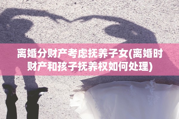 离婚分财产考虑抚养子女(离婚时财产和孩子抚养权如何处理)