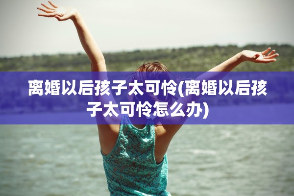离婚以后孩子太可怜(离婚以后孩子太可怜怎么办)