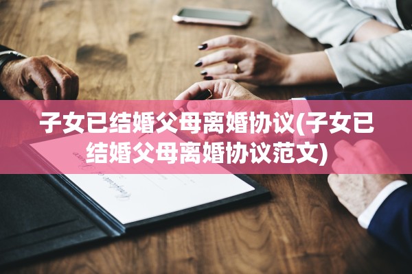 子女已结婚父母离婚协议(子女已结婚父母离婚协议范文)