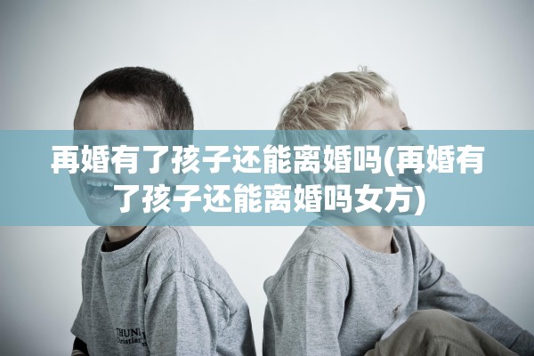 再婚有了孩子还能离婚吗(再婚有了孩子还能离婚吗女方)