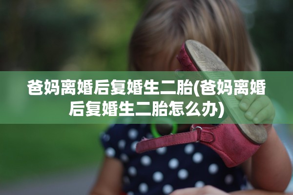 爸妈离婚后复婚生二胎(爸妈离婚后复婚生二胎怎么办)