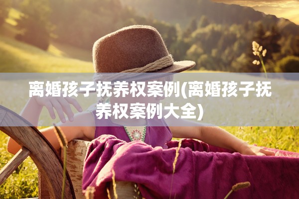 离婚孩子抚养权案例(离婚孩子抚养权案例大全)