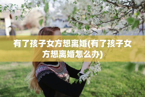 有了孩子女方想离婚(有了孩子女方想离婚怎么办)