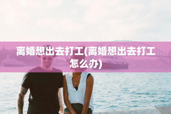 离婚想出去打工(离婚想出去打工怎么办)