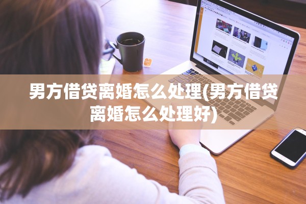 男方借贷离婚怎么处理(男方借贷离婚怎么处理好)