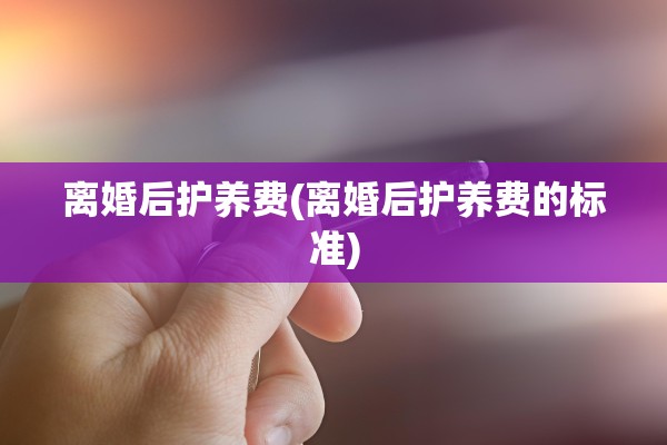 离婚后护养费(离婚后护养费的标准)