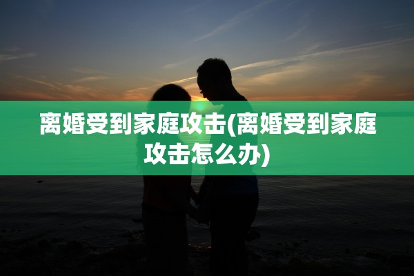 离婚受到家庭攻击(离婚受到家庭攻击怎么办)