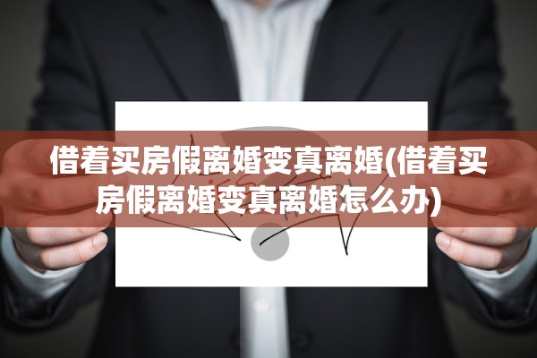 借着买房假离婚变真离婚(借着买房假离婚变真离婚怎么办)