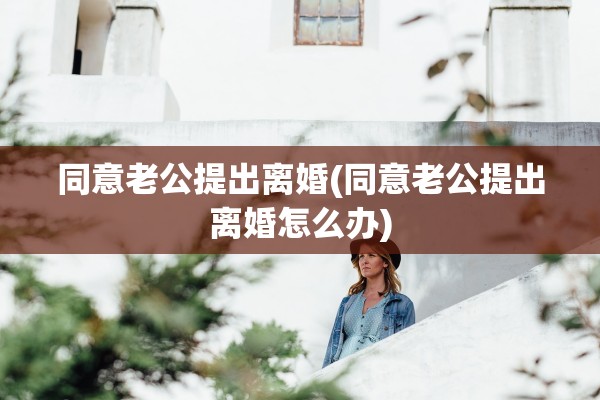 同意老公提出离婚(同意老公提出离婚怎么办)