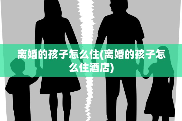 离婚的孩子怎么住(离婚的孩子怎么住酒店)