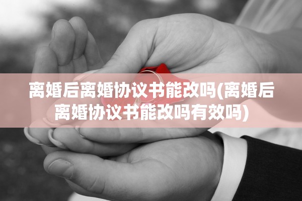 离婚后离婚协议书能改吗(离婚后离婚协议书能改吗有效吗)