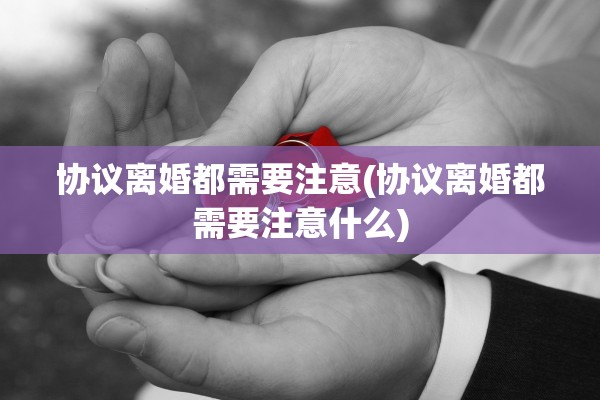 协议离婚都需要注意(协议离婚都需要注意什么)